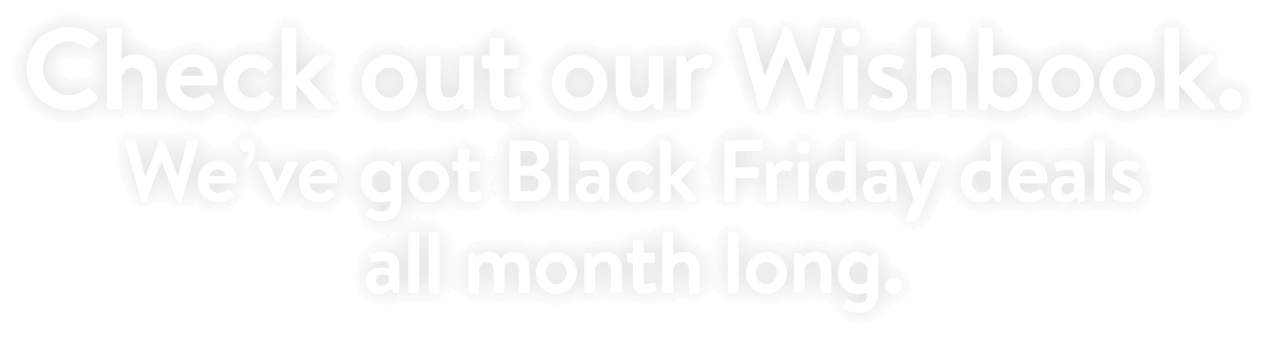 Check out our Wishbook. We’ve got Black Friday deals all month long.