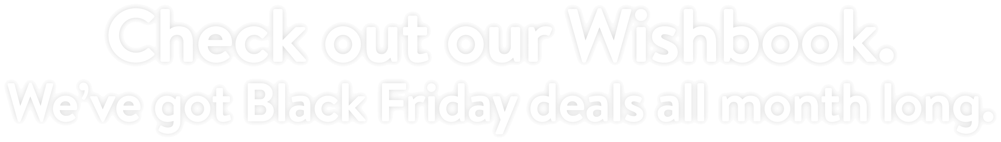 Check out our Wishbook. We’ve got Black Friday deals all month long.