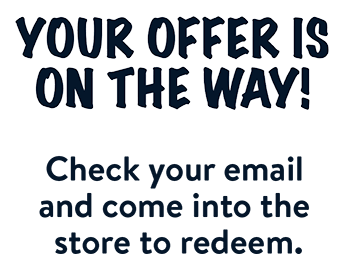 Your offer is on the way! Check your email and come into the store to redeem.