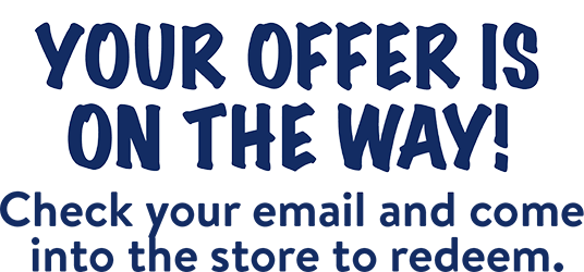 Your offer is on the way! Check your email and come into the store to redeem.