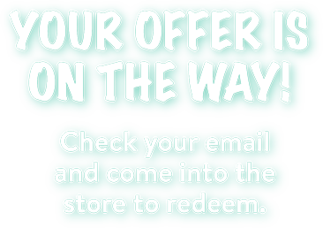 Your offer is on the way! Check your email and come into the store to redeem.