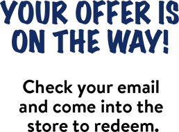 Your offer is on the way! Check your email and come into the store to redeem.