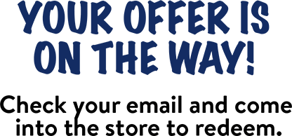 Your offer is on the way! Check your email and come into the store to redeem.